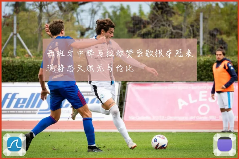 西班牙中锋马拉称赞密歇根夺冠表现静态天赋无与伦比