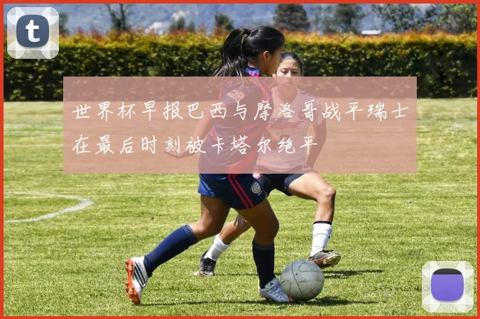 世界杯早报巴西与摩洛哥战平瑞士在最后时刻被卡塔尔绝平