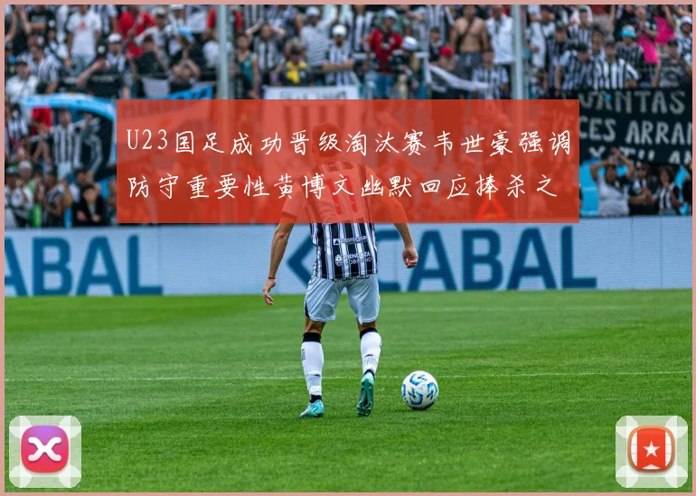 U23国足成功晋级淘汰赛韦世豪强调防守重要性黄博文幽默回应捧杀之说