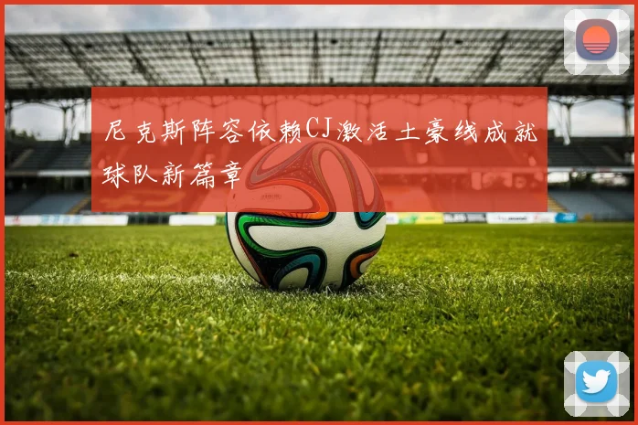 尼克斯阵容依赖CJ激活土豪线成就球队新篇章