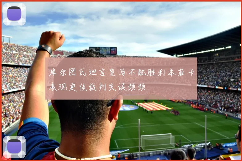 库尔图瓦坦言皇马不配胜利本菲卡表现更佳裁判失误频频