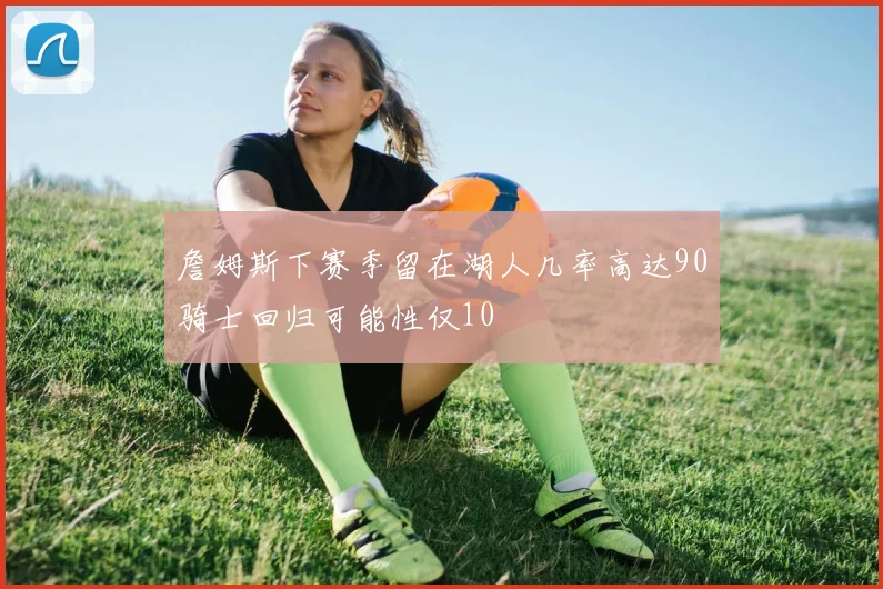 詹姆斯下赛季留在湖人几率高达90骑士回归可能性仅10