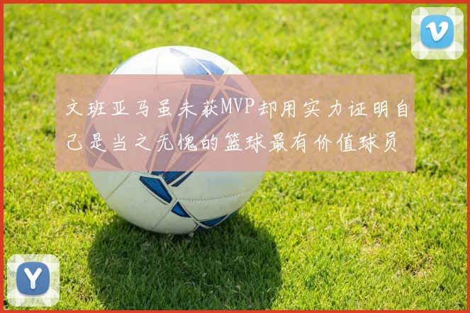 文班亚马虽未获MVP却用实力证明自己是当之无愧的篮球最有价值球员