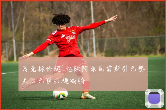 马竞标价超1亿欧阿尔瓦雷斯引巴黎关注巴萨兴趣减弱