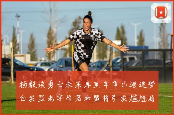 杨毅谈勇士未来库里年华已逝追梦白发显老字母若加盟将引发尴尬局面
