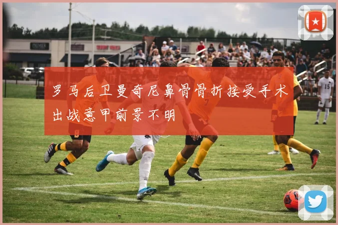 罗马后卫曼奇尼鼻骨骨折接受手术出战意甲前景不明