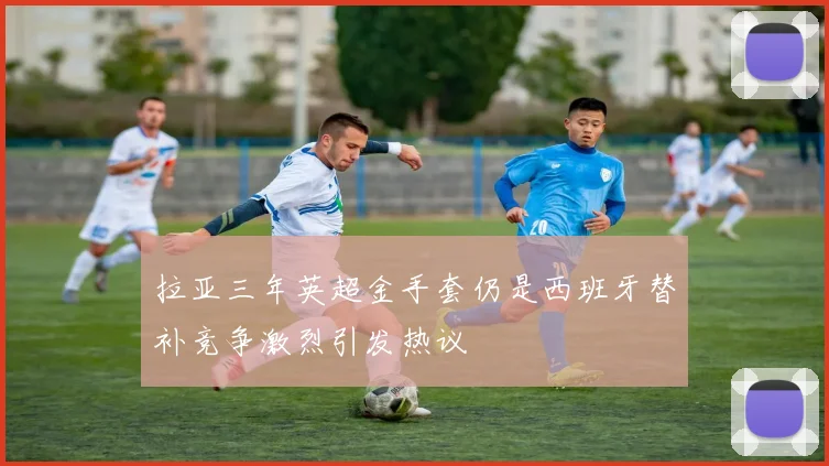 拉亚三年英超金手套仍是西班牙替补竞争激烈引发热议