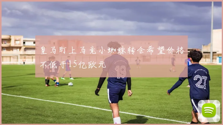 皇马盯上马竞小蜘蛛转会希望价格不低于15亿欧元