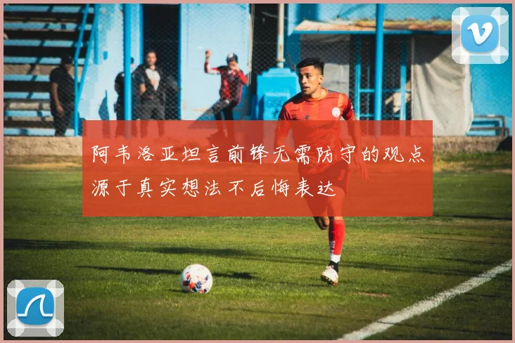 阿韦洛亚坦言前锋无需防守的观点源于真实想法不后悔表达