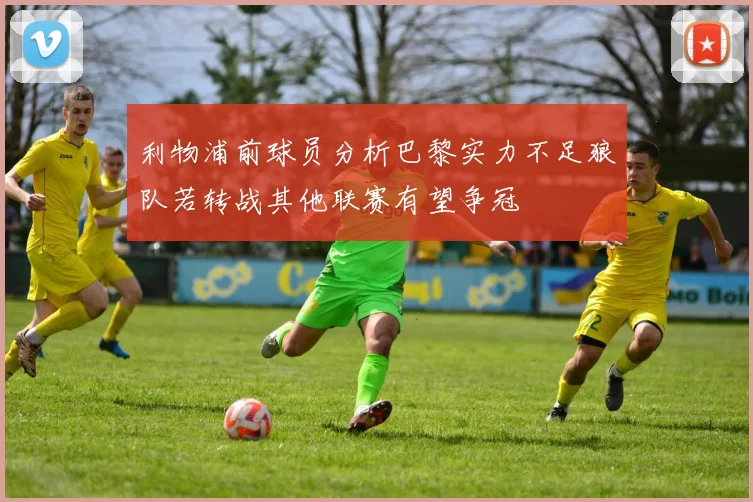 利物浦前球员分析巴黎实力不足狼队若转战其他联赛有望争冠