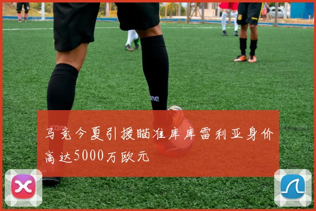 马竞今夏引援瞄准库库雷利亚身价高达5000万欧元