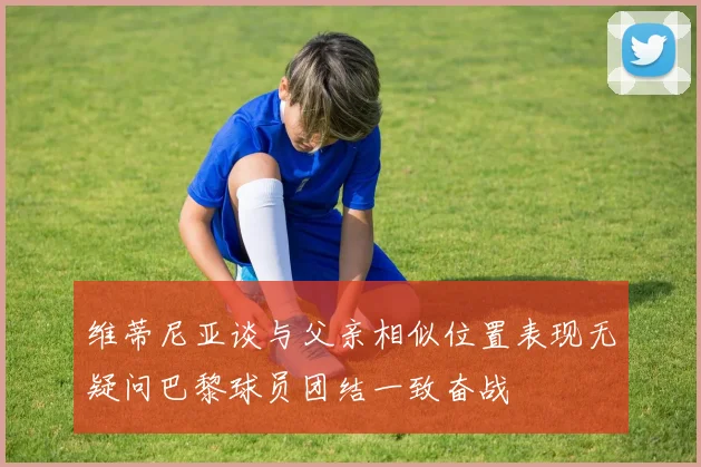 维蒂尼亚谈与父亲相似位置表现无疑问巴黎球员团结一致奋战