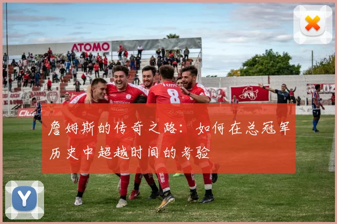 詹姆斯的传奇之路：如何在总冠军历史中超越时间的考验