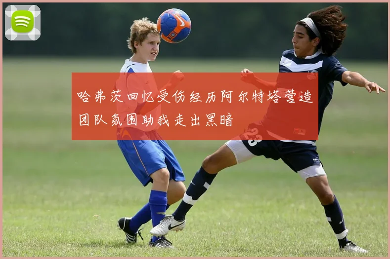 哈弗茨回忆受伤经历阿尔特塔营造团队氛围助我走出黑暗