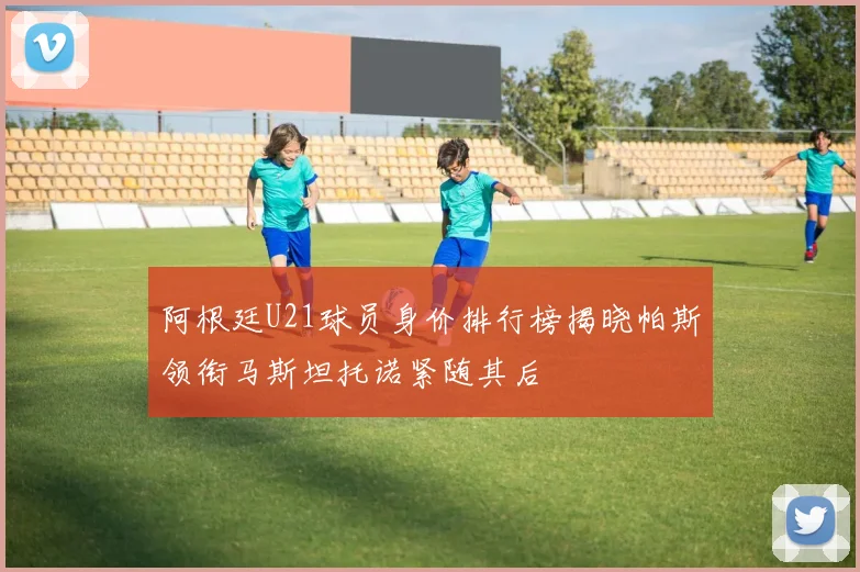 阿根廷U21球员身价排行榜揭晓帕斯领衔马斯坦托诺紧随其后