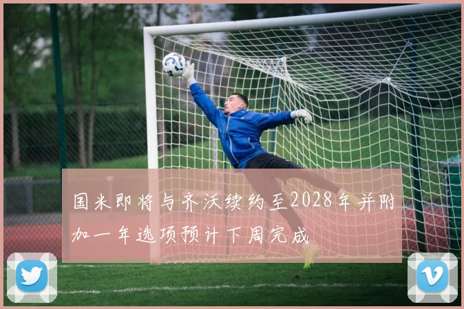 国米即将与齐沃续约至2028年并附加一年选项预计下周完成