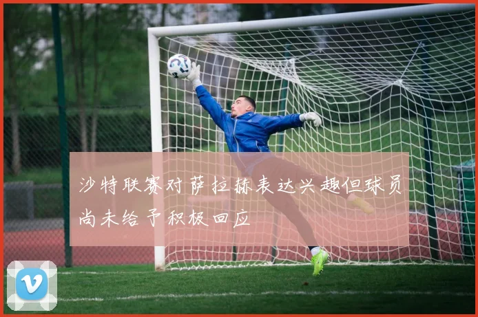 沙特联赛对萨拉赫表达兴趣但球员尚未给予积极回应