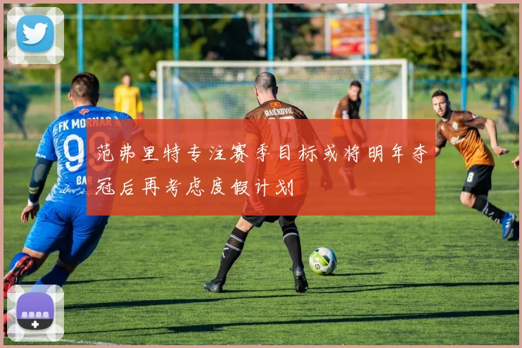 范弗里特专注赛季目标或将明年夺冠后再考虑度假计划