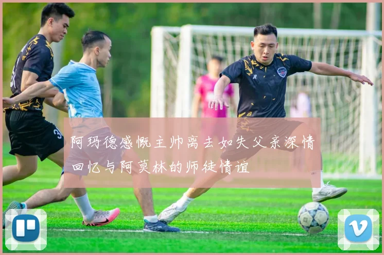 阿玛德感慨主帅离去如失父亲深情回忆与阿莫林的师徒情谊