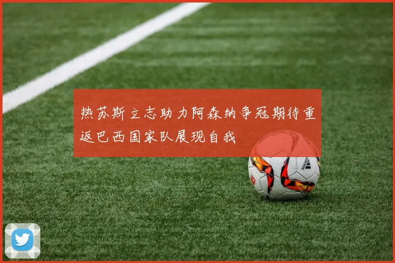 热苏斯立志助力阿森纳争冠期待重返巴西国家队展现自我