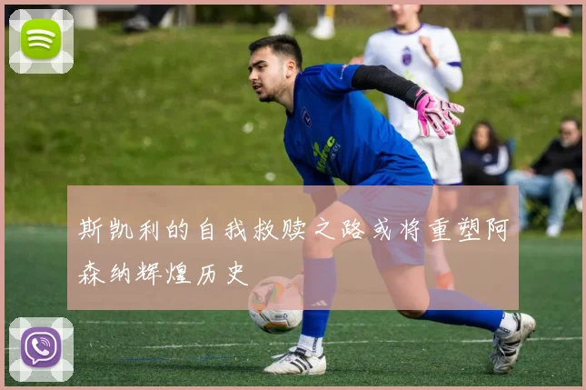 斯凯利的自我救赎之路或将重塑阿森纳辉煌历史