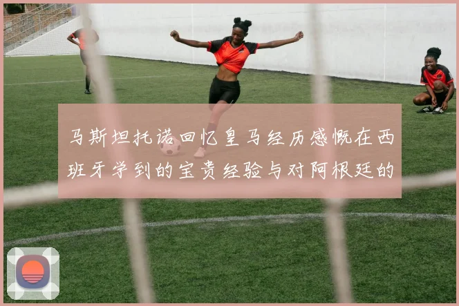 马斯坦托诺回忆皇马经历感慨在西班牙学到的宝贵经验与对阿根廷的思念