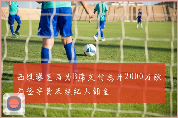 西媒曝皇马为B席支付总计2000万欧元签字费及经纪人佣金
