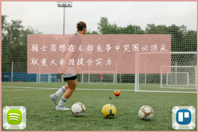 骑士若想在东部竞争中突围必须采取重大举措提升实力