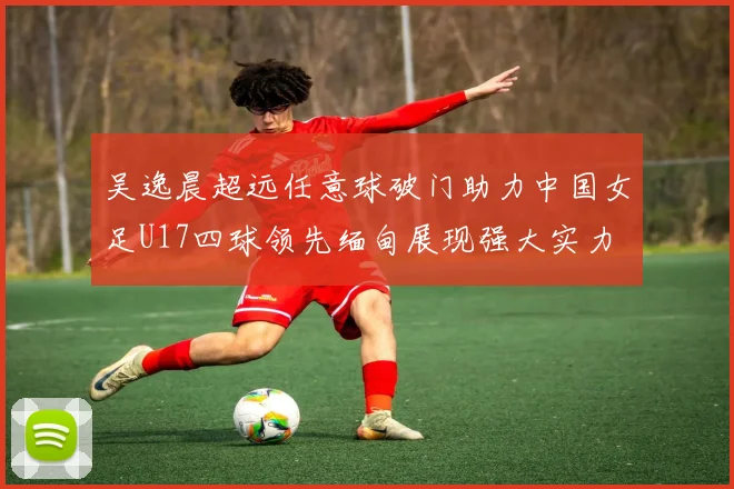 吴逸晨超远任意球破门助力中国女足U17四球领先缅甸展现强大实力