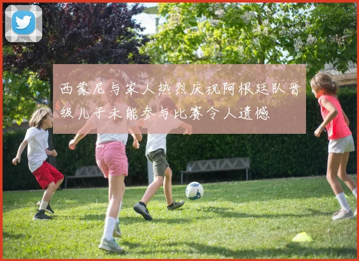西蒙尼与家人热烈庆祝阿根廷队晋级儿子未能参与比赛令人遗憾