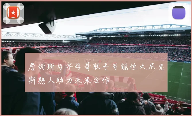 詹姆斯与字母哥联手可能性大尼克斯熟人助力未来合作